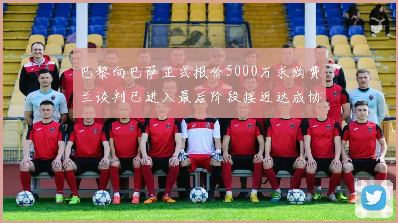巴黎向巴萨正式报价5000万求购费兰谈判已进入最后阶段接近达成协议