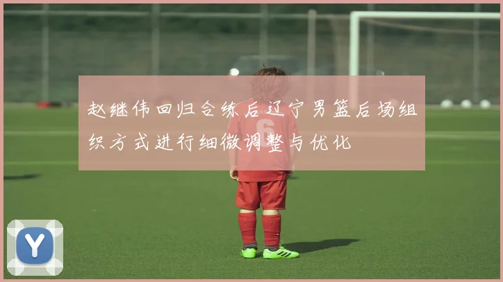 赵继伟回归合练后辽宁男篮后场组织方式进行细微调整与优化