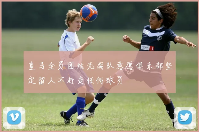 皇马全员团结无离队意愿俱乐部坚定留人不赶走任何球员