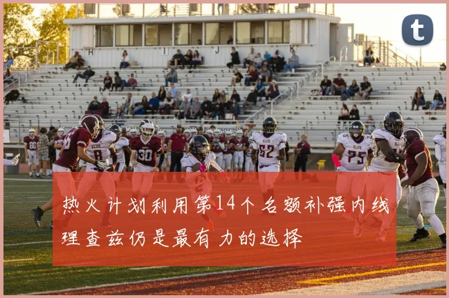 热火计划利用第14个名额补强内线理查兹仍是最有力的选择
