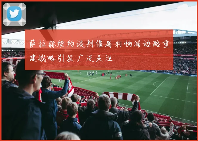萨拉赫续约谈判僵局利物浦边路重建战略引发广泛关注
