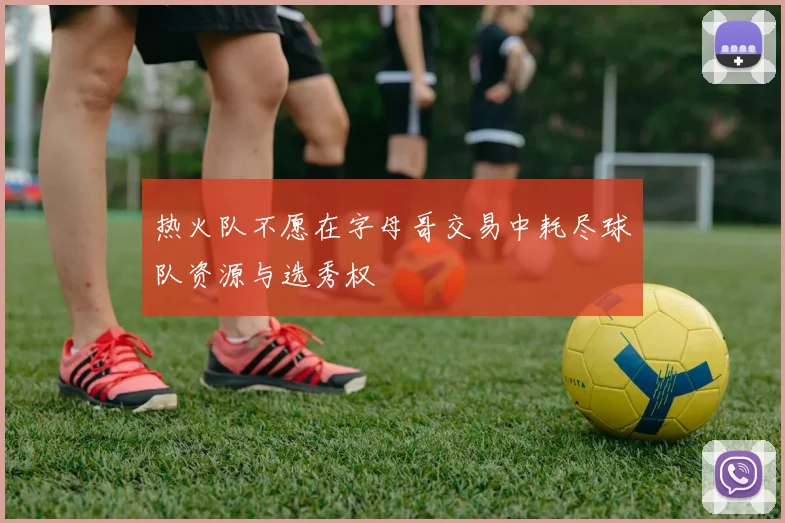 热火队不愿在字母哥交易中耗尽球队资源与选秀权