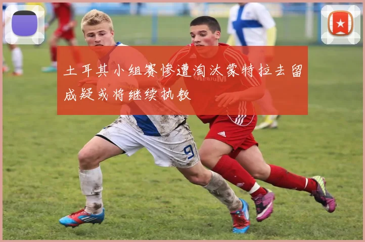 土耳其小组赛惨遭淘汰蒙特拉去留成疑或将继续执教
