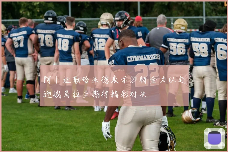 阿卜杜勒哈米德表示沙特全力以赴迎战乌拉圭期待精彩对决
