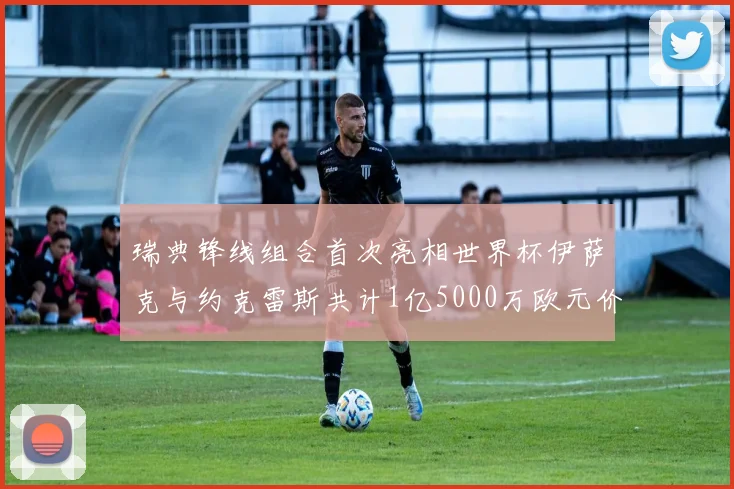 瑞典锋线组合首次亮相世界杯伊萨克与约克雷斯共计1亿5000万欧元价值