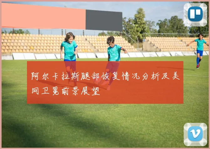 阿尔卡拉斯腿部恢复情况分析及美网卫冕前景展望