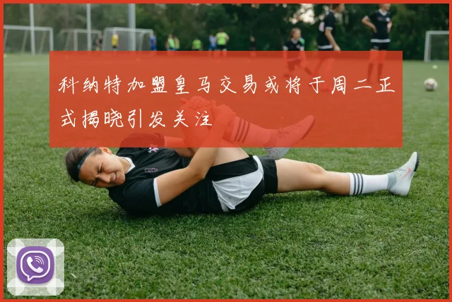 科纳特加盟皇马交易或将于周二正式揭晓引发关注