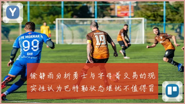徐静雨分析勇士与字母哥交易的现实性认为巴特勒状态堪忧不值得冒险