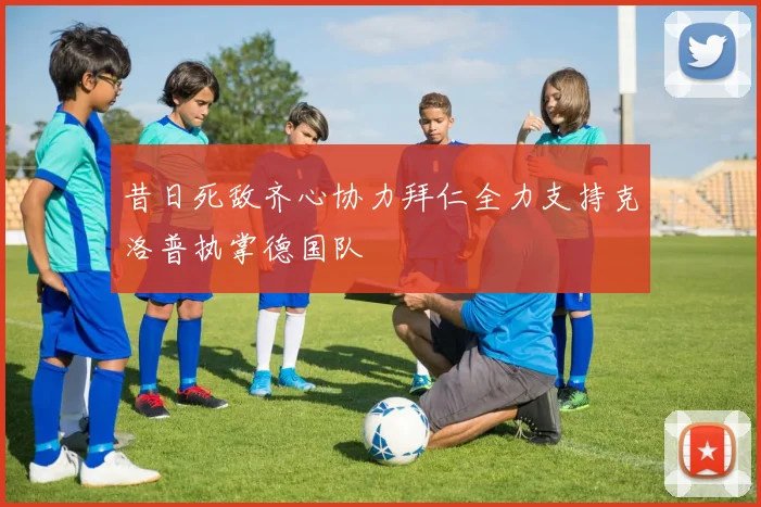 昔日死敌齐心协力拜仁全力支持克洛普执掌德国队