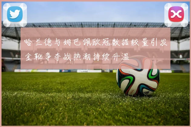 哈兰德与姆巴佩欧冠数据较量引发金靴争夺战热潮持续升温