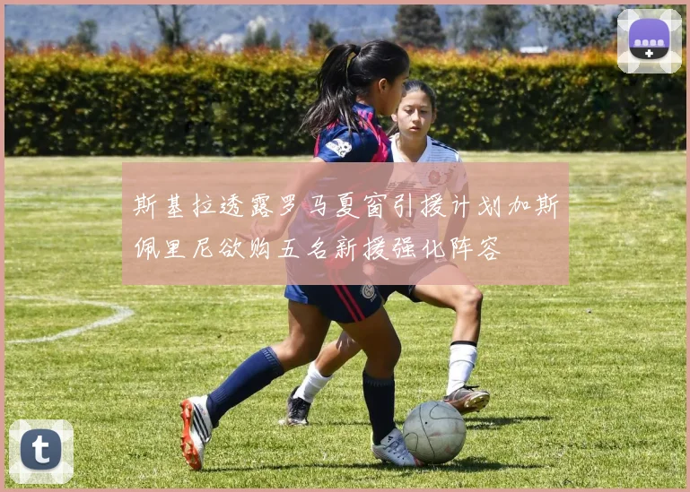 斯基拉透露罗马夏窗引援计划加斯佩里尼欲购五名新援强化阵容