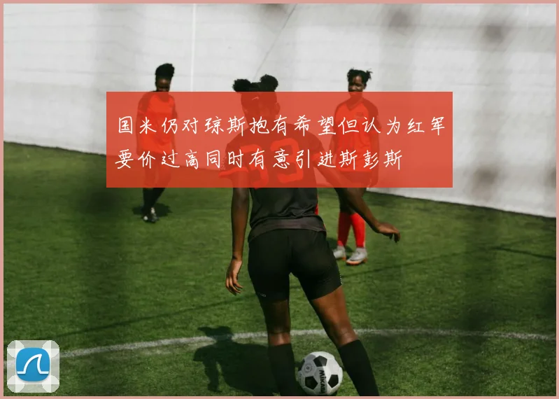 国米仍对琼斯抱有希望但认为红军要价过高同时有意引进斯彭斯