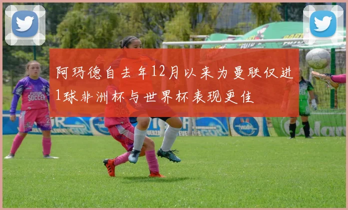 阿玛德自去年12月以来为曼联仅进1球非洲杯与世界杯表现更佳