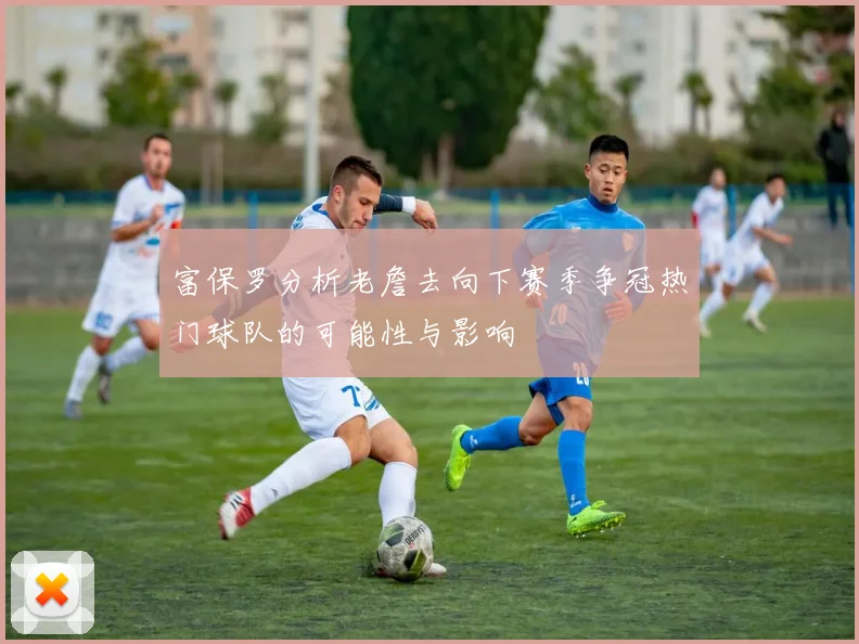 富保罗分析老詹去向下赛季争冠热门球队的可能性与影响