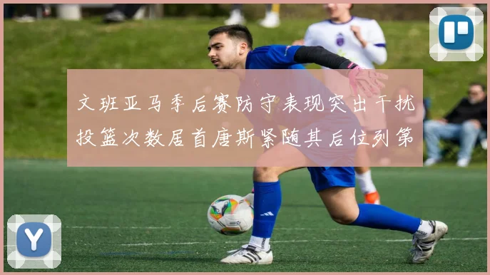 文班亚马季后赛防守表现突出干扰投篮次数居首唐斯紧随其后位列第五
