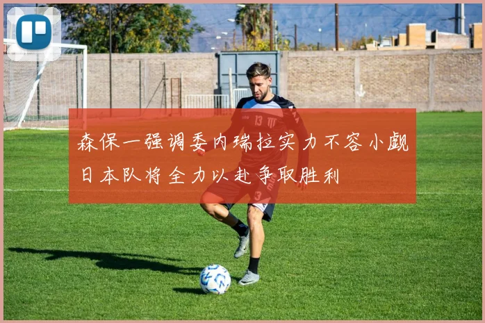 森保一强调委内瑞拉实力不容小觑日本队将全力以赴争取胜利