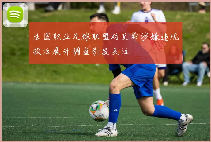 法国职业足球联盟对瓦希涉嫌违规投注展开调查引发关注