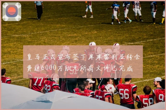 皇马正式宣布签下库库雷利亚转会费达6000万欧元所有文件已完成