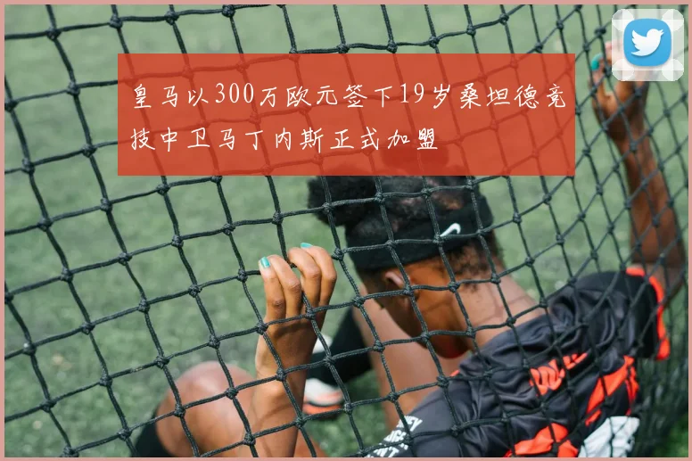 皇马以300万欧元签下19岁桑坦德竞技中卫马丁内斯正式加盟