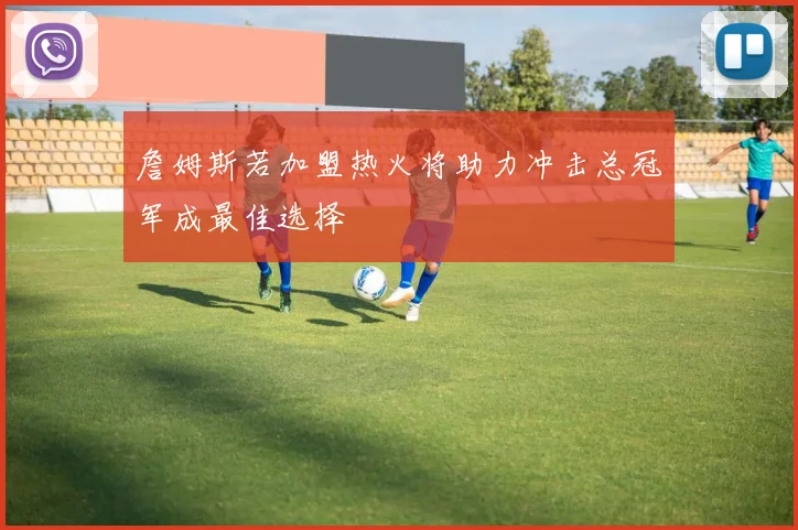 詹姆斯若加盟热火将助力冲击总冠军成最佳选择