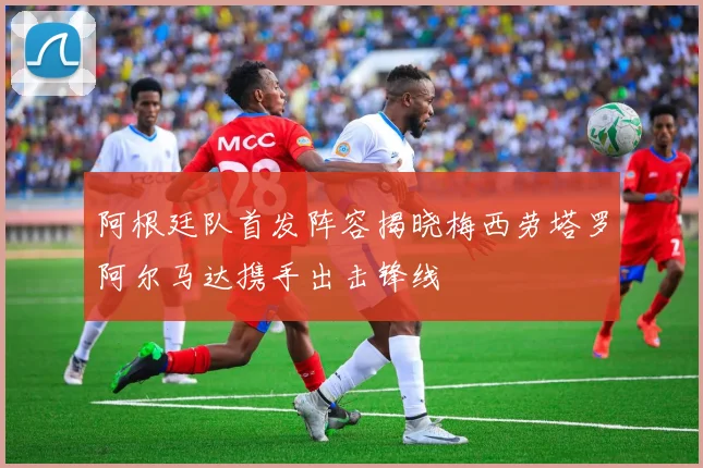阿根廷队首发阵容揭晓梅西劳塔罗阿尔马达携手出击锋线