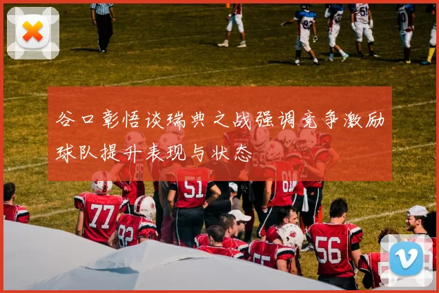 谷口彰悟谈瑞典之战强调竞争激励球队提升表现与状态