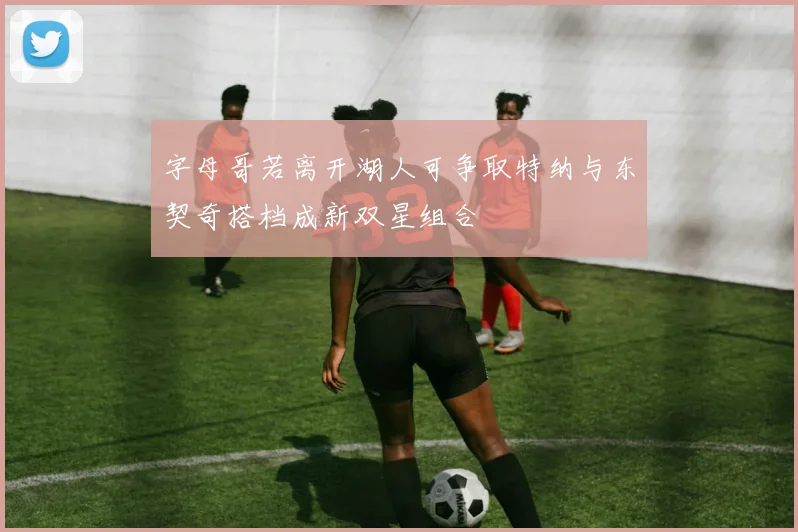 字母哥若离开湖人可争取特纳与东契奇搭档成新双星组合