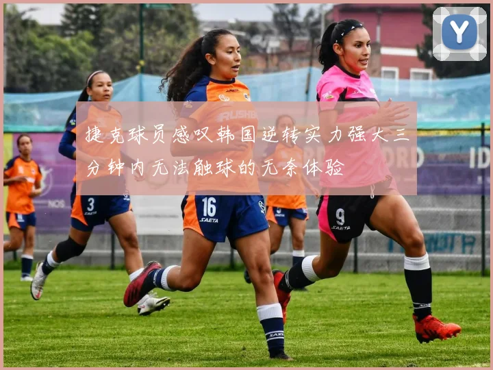 捷克球员感叹韩国逆转实力强大三分钟内无法触球的无奈体验