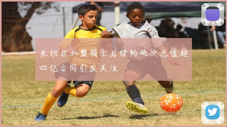 米切尔加盟骑士后续约两次总值超四亿合同引发关注
