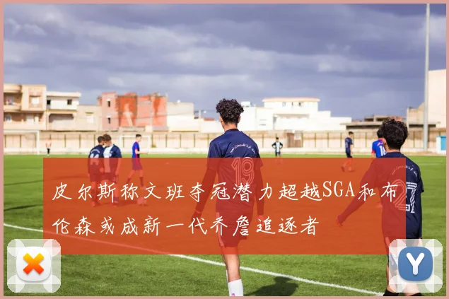 皮尔斯称文班夺冠潜力超越SGA和布伦森或成新一代乔詹追逐者