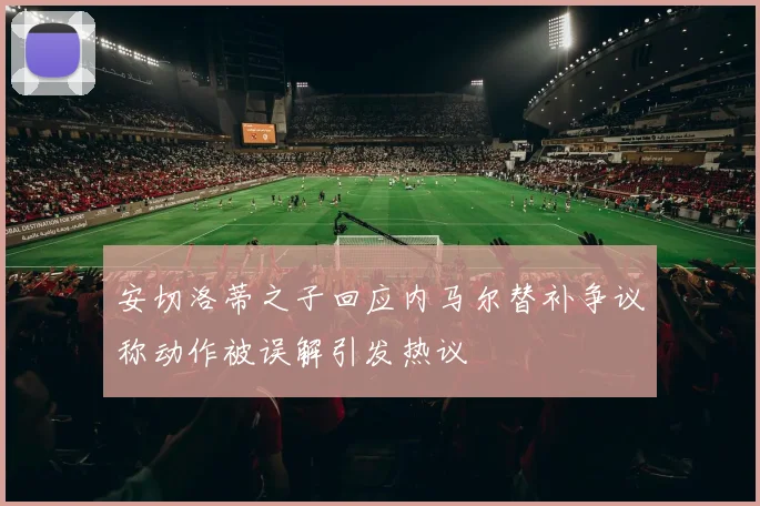 安切洛蒂之子回应内马尔替补争议称动作被误解引发热议