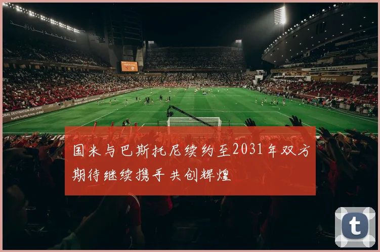 国米与巴斯托尼续约至2031年双方期待继续携手共创辉煌