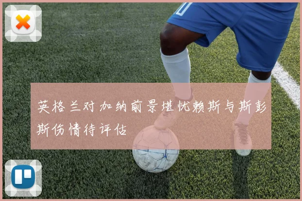 英格兰对加纳前景堪忧赖斯与斯彭斯伤情待评估